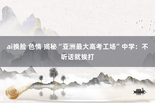 ai换脸 色情 揭秘“亚洲最大高考工场”中学：不听话就挨打