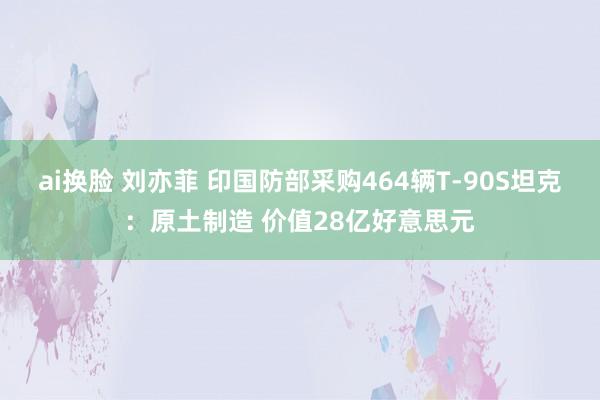 ai换脸 刘亦菲 印国防部采购464辆T-90S坦克：原土制造 价值28亿好意思元