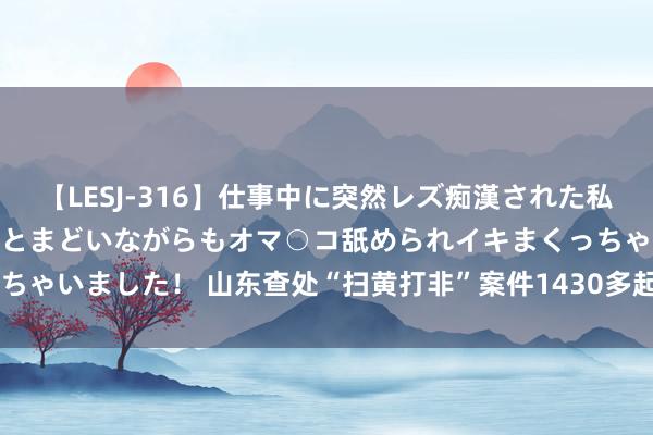 【LESJ-316】仕事中に突然レズ痴漢された私（ノンケ）初めての経験でとまどいながらもオマ○コ舐められイキまくっちゃいました！ 山东查处“扫黄打非”案件1430多起  公布10起典型案例