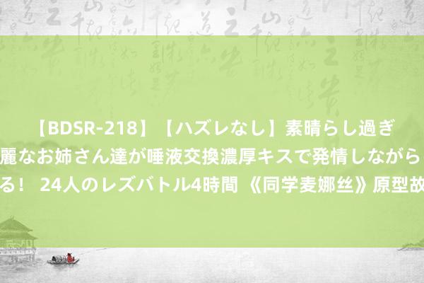 【BDSR-218】【ハズレなし】素晴らし過ぎる美女レズ。 ガチで綺麗なお姉さん達が唾液交換濃厚キスで発情しながらイキまくる！ 24人のレズバトル4時間 《同学麦娜丝》原型故事：昆季、机车、说不完的垃圾话