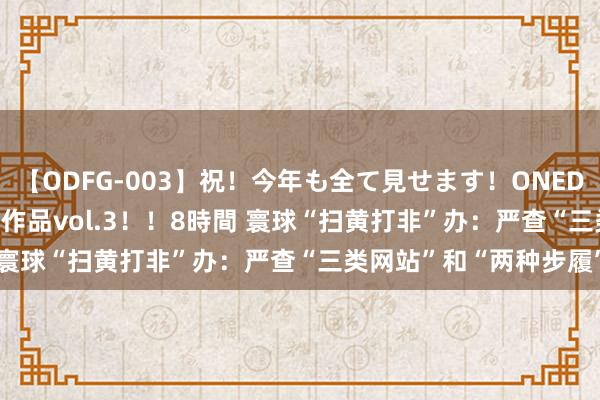 【ODFG-003】祝！今年も全て見せます！ONEDAFULL1年の軌跡全60作品vol.3！！8時間 寰球“扫黄打非”办：严查“三类网站”和“两种步履”