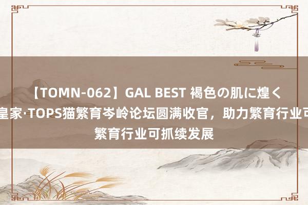 【TOMN-062】GAL BEST 褐色の肌に煌く汗 第四届皇家·TOPS猫繁育岑岭论坛圆满收官，助力繁育行业可抓续发展