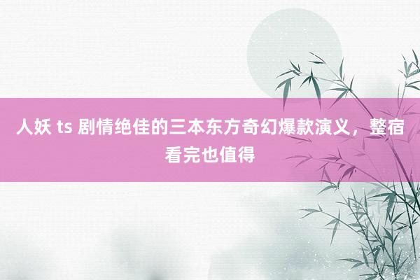 人妖 ts 剧情绝佳的三本东方奇幻爆款演义，整宿看完也值得