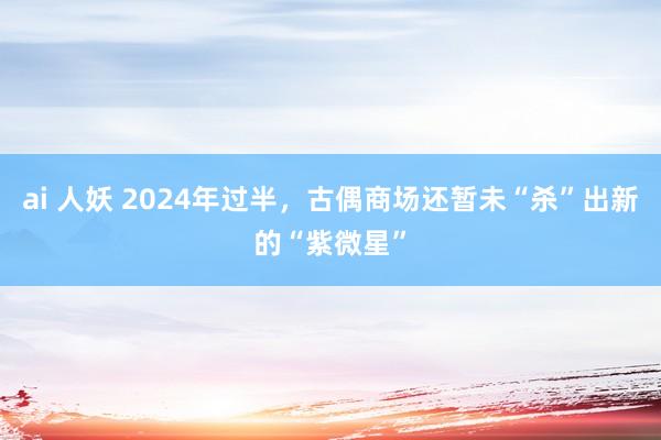 ai 人妖 2024年过半，古偶商场还暂未“杀”出新的“紫微星”