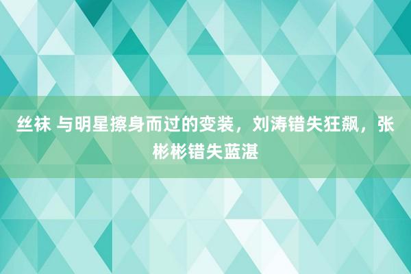 丝袜 与明星擦身而过的变装，刘涛错失狂飙，张彬彬错失蓝湛