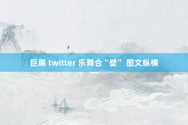 巨屌 twitter 乐舞合“壁” 图文纵横