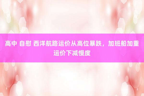 高中 自慰 西洋航路运价从高位暴跌，加班船加重运价下减慢度