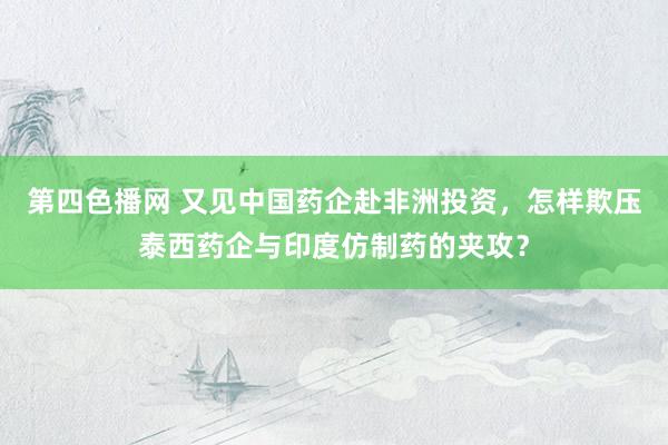 第四色播网 又见中国药企赴非洲投资，怎样欺压泰西药企与印度仿制药的夹攻？