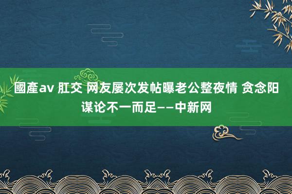 國產av 肛交 网友屡次发帖曝老公整夜情 贪念阳谋论不一而足——中新网