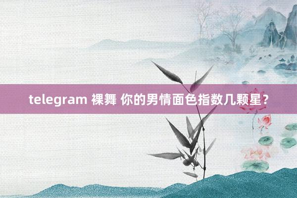 telegram 裸舞 你的男情面色指数几颗星？