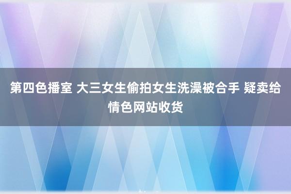 第四色播室 大三女生偷拍女生洗澡被合手 疑卖给情色网站收货