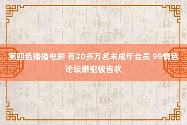 第四色播播电影 有20多万名未成年会员 99情色论坛嫌犯被告状