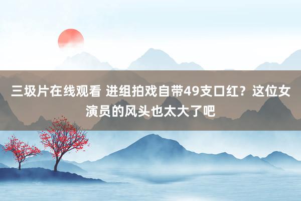 三圾片在线观看 进组拍戏自带49支口红？这位女演员的风头也太大了吧