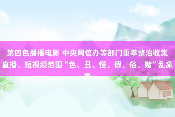 第四色播播电影 中央网信办等部门重拳整治收集直播、短视频范围“色、丑、怪、假、俗、赌”乱象