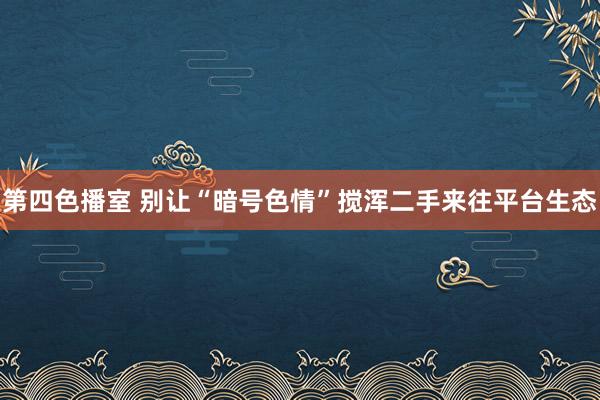 第四色播室 别让“暗号色情”搅浑二手来往平台生态