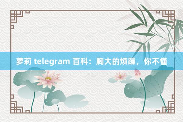 萝莉 telegram 百科：胸大的烦躁，你不懂