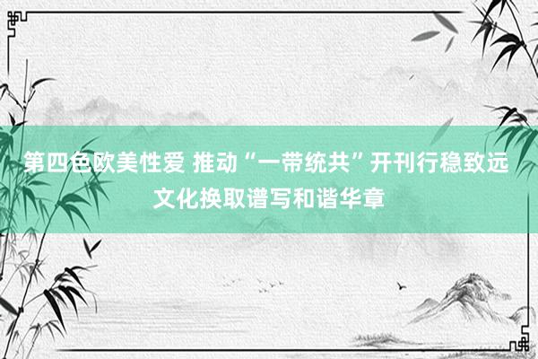 第四色欧美性爱 推动“一带统共”开刊行稳致远 文化换取谱写和谐华章