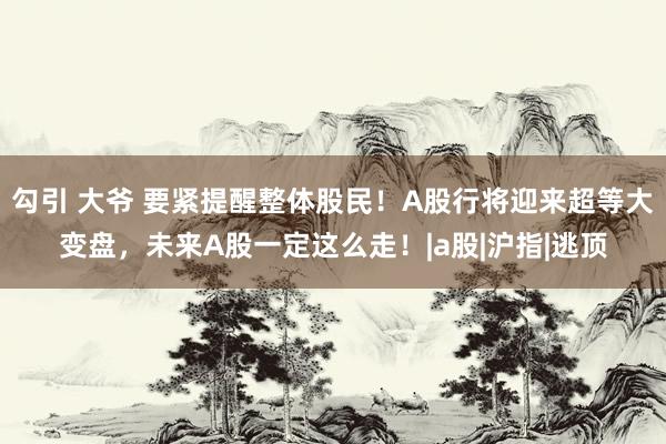 勾引 大爷 要紧提醒整体股民！A股行将迎来超等大变盘，未来A股一定这么走！|a股|沪指|逃顶