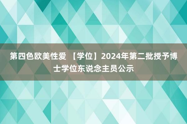 第四色欧美性爱 【学位】2024年第二批授予博士学位东说念主员公示