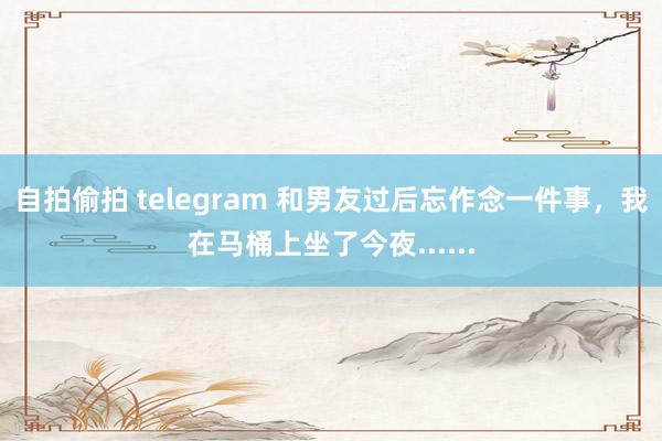 自拍偷拍 telegram 和男友过后忘作念一件事，我在马桶上坐了今夜......