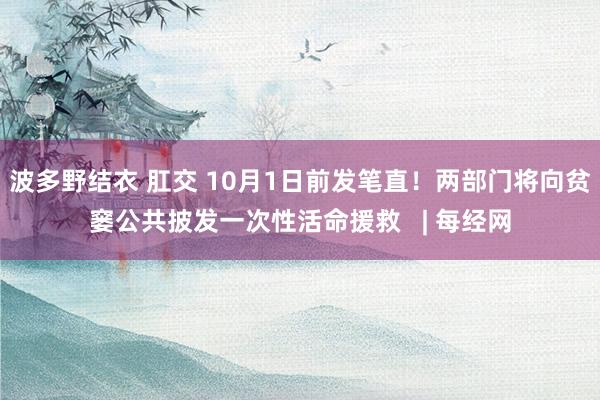 波多野结衣 肛交 10月1日前发笔直！两部门将向贫窭公共披发一次性活命援救   | 每经网