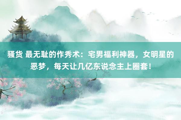 骚货 最无耻的作秀术：宅男福利神器，女明星的恶梦，每天让几亿东说念主上圈套！