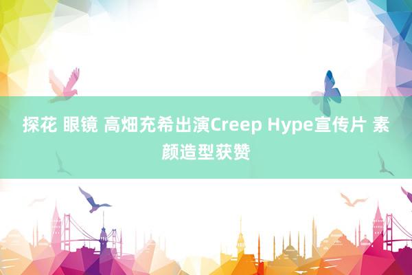 探花 眼镜 高畑充希出演Creep Hype宣传片 素颜造型获赞