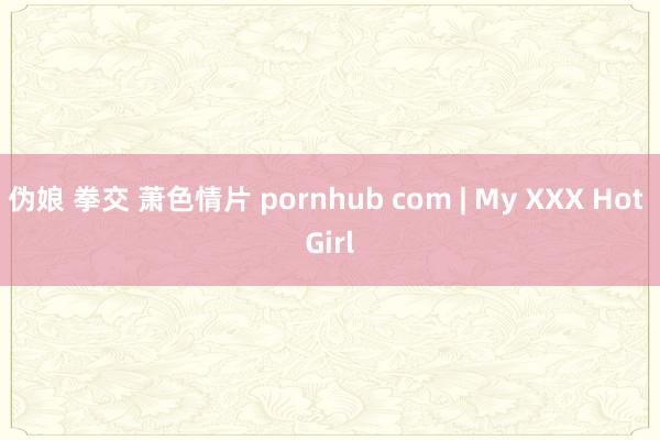 伪娘 拳交 萧色情片 pornhub com | My XXX Hot Girl