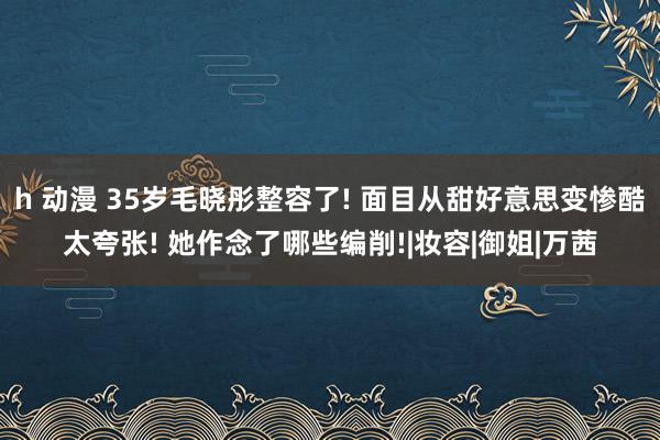 h 动漫 35岁毛晓彤整容了! 面目从甜好意思变惨酷太夸张! 她作念了哪些编削!|妆容|御姐|万茜