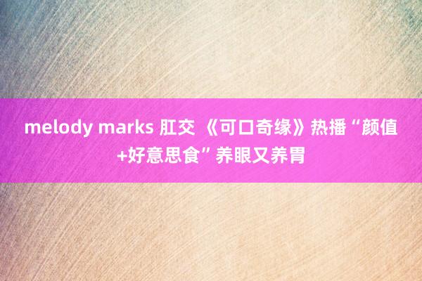 melody marks 肛交 《可口奇缘》热播“颜值+好意思食”养眼又养胃