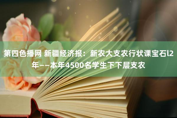 第四色播网 新疆经济报：新农大支农行状课宝石l2年――本年4500名学生下下层支农