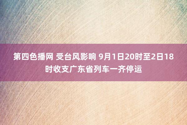 第四色播网 受台风影响 9月1日20时至2日18时收支广东省列车一齐停运