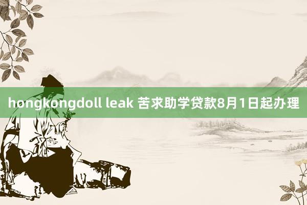 hongkongdoll leak 苦求助学贷款8月1日起办理