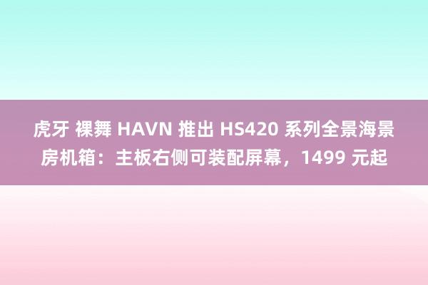 虎牙 裸舞 HAVN 推出 HS420 系列全景海景房机箱：主板右侧可装配屏幕，1499 元起