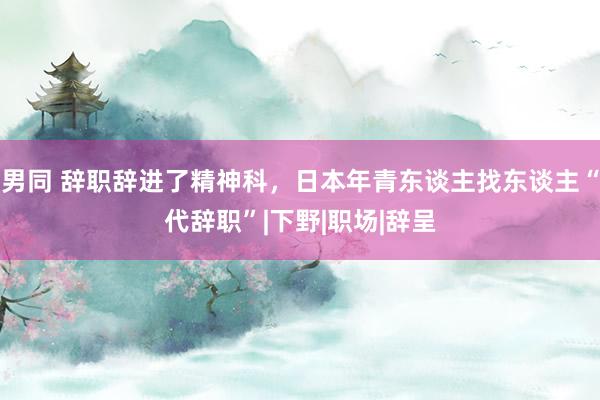 男同 辞职辞进了精神科，日本年青东谈主找东谈主“代辞职”|下野|职场|辞呈