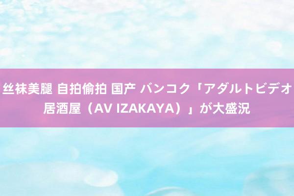 丝袜美腿 自拍偷拍 国产 バンコク「アダルトビデオ居酒屋（AV IZAKAYA）」が大盛況