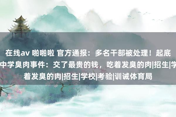 在线av 啪啪啦 官方通报：多名干部被处理！起底“升学率第一”民办中学臭肉事件：交了最贵的钱，吃着发臭的肉|招生|学校|考验|训诫体育局