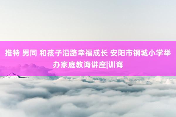 推特 男同 和孩子沿路幸福成长 安阳市钢城小学举办家庭教诲讲座|训诲