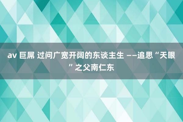 av 巨屌 过问广宽开阔的东谈主生 ——追思“天眼”之父南仁东