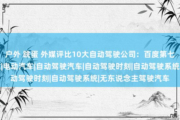 户外 跳蛋 外媒评比10大自动驾驶公司：百度第七，华为未入榜|特斯拉|电动汽车|自动驾驶汽车|自动驾驶时刻|自动驾驶系统|无东说念主驾驶汽车