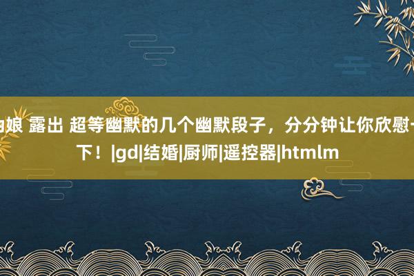 伪娘 露出 超等幽默的几个幽默段子，分分钟让你欣慰一下！|gd|结婚|厨师|遥控器|htmlm