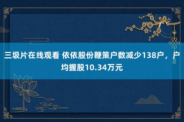 三圾片在线观看 依依股份鞭策户数减少138户，户均握股10.34万元