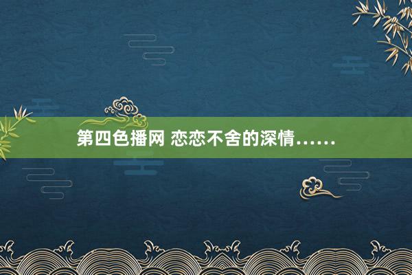 第四色播网 恋恋不舍的深情……