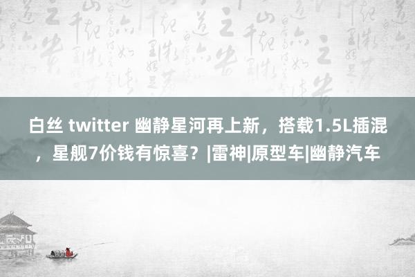 白丝 twitter 幽静星河再上新，搭载1.5L插混，星舰7价钱有惊喜？|雷神|原型车|幽静汽车