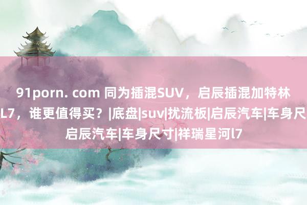 91porn. com 同为插混SUV，启辰插混加特林对比祥瑞星河L7，谁更值得买？|底盘|suv|扰流板|启辰汽车|车身尺寸|祥瑞星河l7