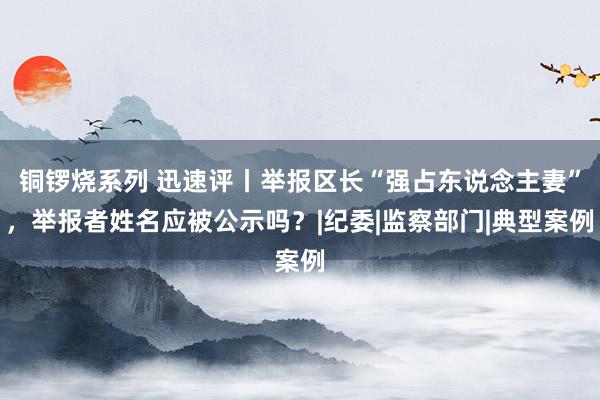 铜锣烧系列 迅速评丨举报区长“强占东说念主妻”，举报者姓名应被公示吗？|纪委|监察部门|典型案例