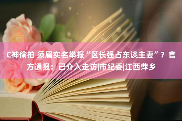 C神偷拍 须眉实名举报“区长强占东谈主妻”？官方通报：已介入走访|市纪委|江西萍乡