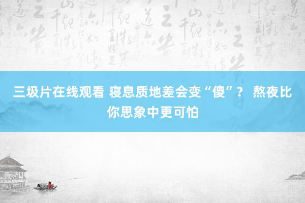 三圾片在线观看 寝息质地差会变“傻”？ 熬夜比你思象中更可怕