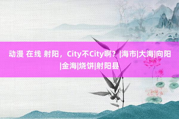 动漫 在线 射阳，City不City啊？|海市|大海|向阳|金海|烧饼|射阳县