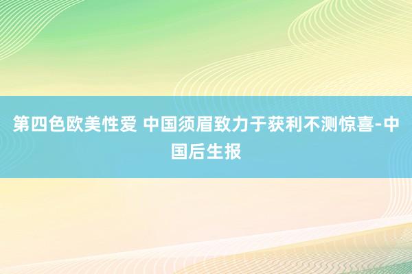 第四色欧美性爱 中国须眉致力于获利不测惊喜-中国后生报